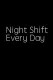 NIGHT SHIFT, EVERY DAY!
